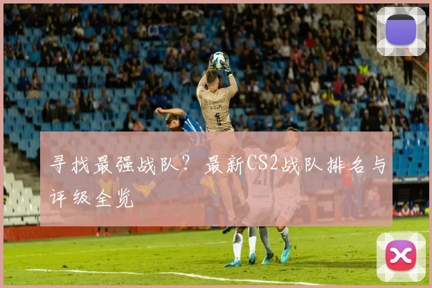 寻找最强战队?最新CS2战队排名与评级全览
