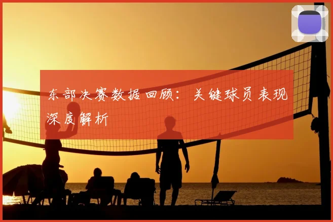 东部决赛数据回顾：关键球员表现深度解析