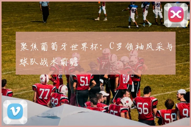 聚焦葡萄牙世界杯：C罗领袖风采与球队战术前瞻