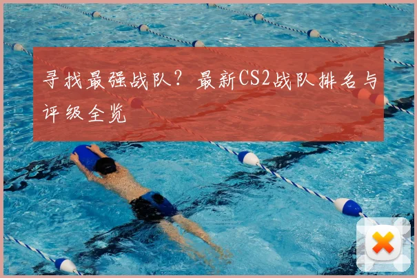 寻找最强战队?最新CS2战队排名与评级全览